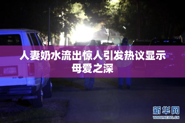 人妻奶水流出惊人引发热议显示母爱之深