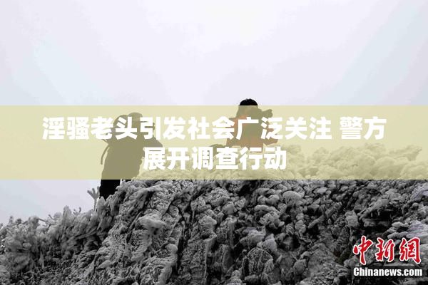 淫骚老头引发社会广泛关注 警方展开调查行动