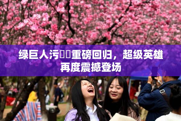 绿巨人污❌‌重磅回归，超级英雄再度震撼登场