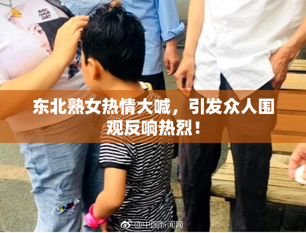 东北熟女热情大喊，引发众人围观反响热烈！