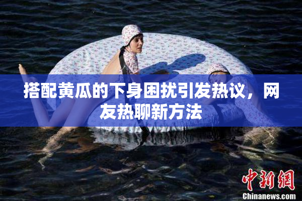 搭配黄瓜的下身困扰引发热议，网友热聊新方法