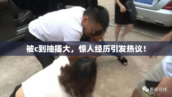 被c到抽搐大，惊人经历引发热议！