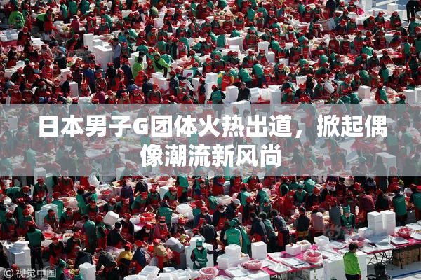 日本男子G团体火热出道，掀起偶像潮流新风尚