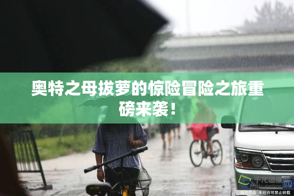 奥特之母拔萝的惊险冒险之旅重磅来袭！