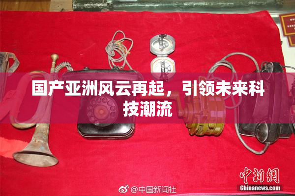 国产亚洲风云再起，引领未来科技潮流