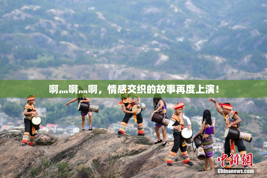 啊灬啊灬啊，情感交织的故事再度上演！