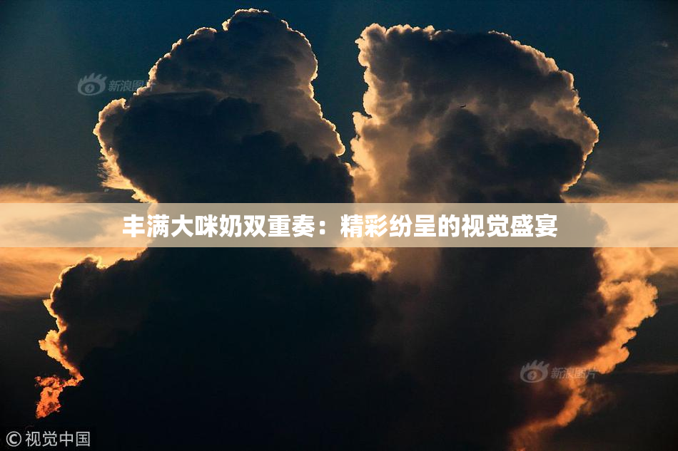 丰满大咪奶双重奏：精彩纷呈的视觉盛宴