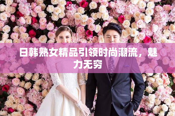 日韩熟女精品引领时尚潮流，魅力无穷