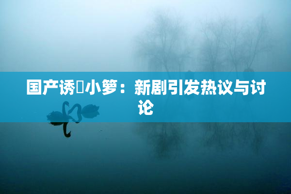 国产诱奷小箩：新剧引发热议与讨论