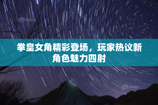 拳皇女角精彩登场，玩家热议新角色魅力四射