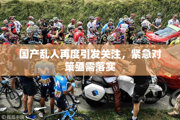 国产乱人再度引发关注，紧急对策亟需落实