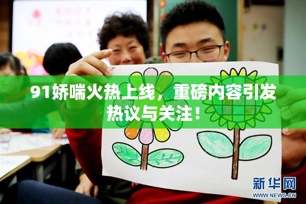 91娇喘火热上线，重磅内容引发热议与关注！