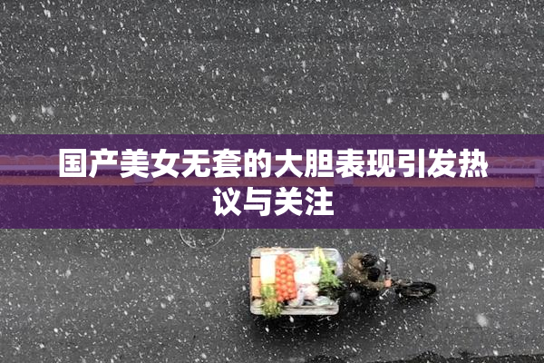 国产美女无套的大胆表现引发热议与关注
