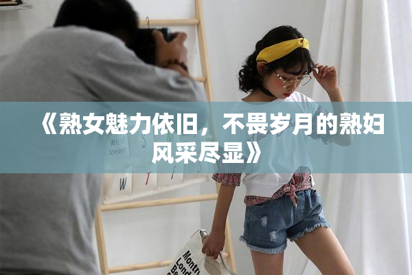 《熟女魅力依旧，不畏岁月的熟妇风采尽显》