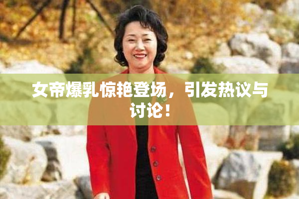 女帝爆乳惊艳登场，引发热议与讨论！