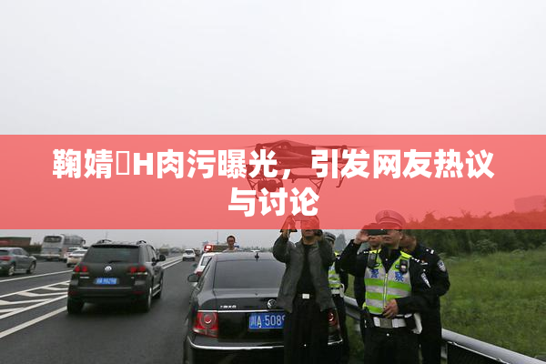鞠婧祎H肉污曝光，引发网友热议与讨论