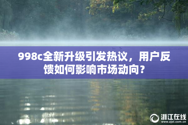998c全新升级引发热议，用户反馈如何影响市场动向？