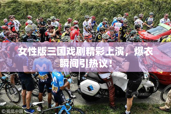 女性版三国戏剧精彩上演，爆衣瞬间引热议！