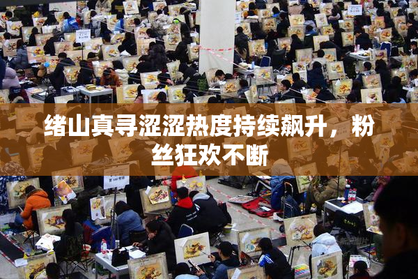 绪山真寻涩涩热度持续飙升，粉丝狂欢不断