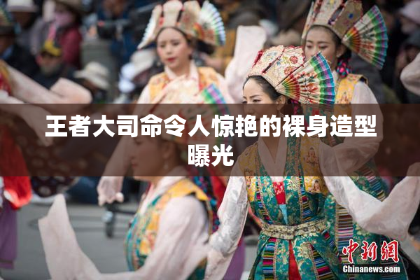 王者大司命令人惊艳的裸身造型曝光