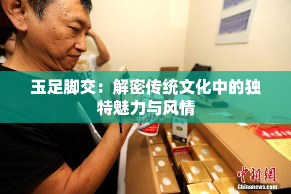 玉足脚交：解密传统文化中的独特魅力与风情