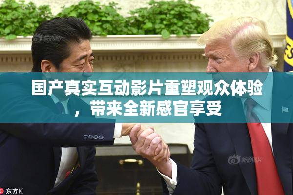 国产真实互动影片重塑观众体验，带来全新感官享受