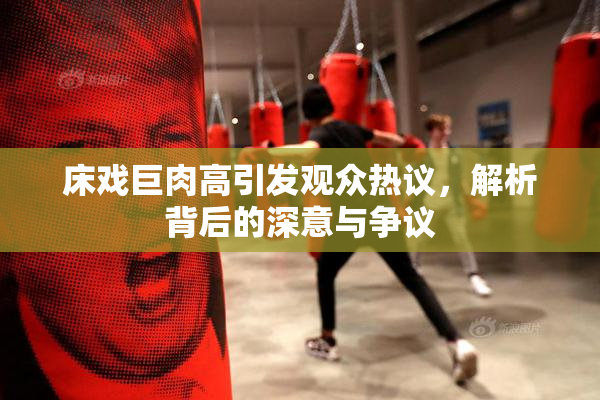 床戏巨肉高引发观众热议，解析背后的深意与争议