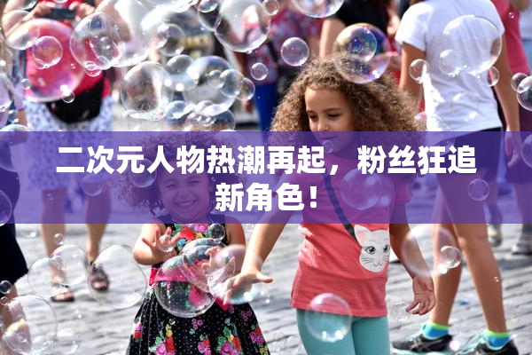 二次元人物热潮再起，粉丝狂追新角色！