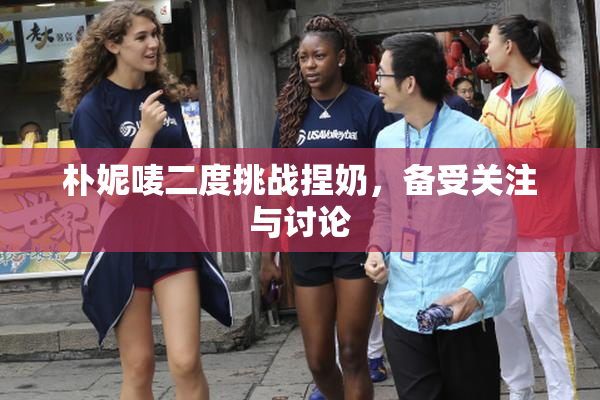 朴妮唛二度挑战捏奶，备受关注与讨论