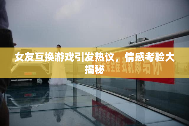 女友互换游戏引发热议，情感考验大揭秘