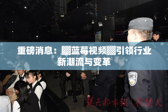 重磅消息：▓蓝莓视频▓引领行业新潮流与变革