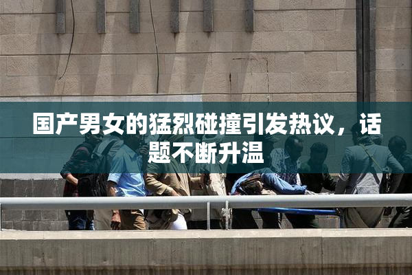国产男女的猛烈碰撞引发热议，话题不断升温