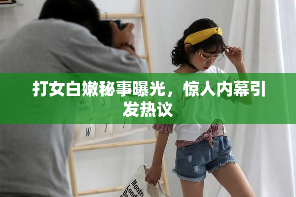 打女白嫩秘事曝光，惊人内幕引发热议