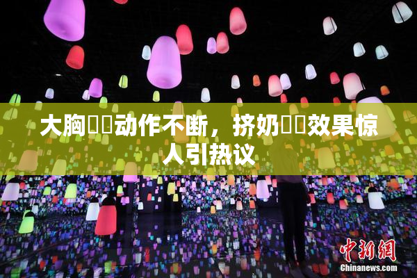 大胸❌‌动作不断，挤奶❌‌效果惊人引热议