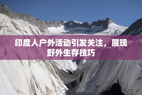 印度人户外活动引发关注，展现野外生存技巧