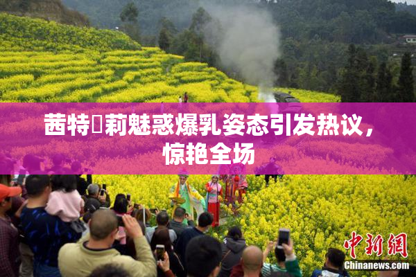 茜特菈莉魅惑爆乳姿态引发热议，惊艳全场