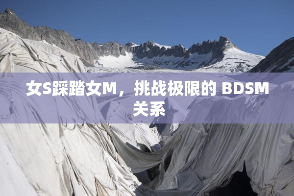 女S踩踏女M，挑战极限的 BDSM 关系
