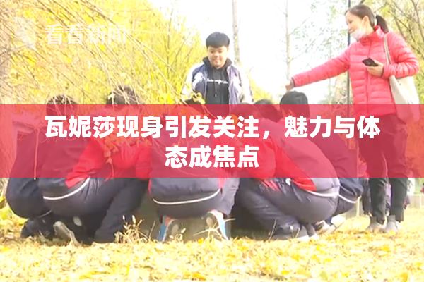 瓦妮莎现身引发关注，魅力与体态成焦点