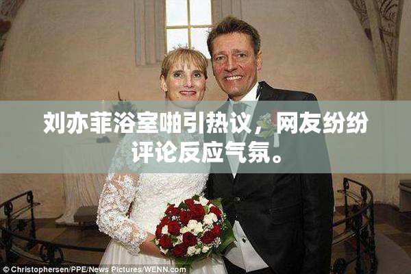刘亦菲浴室啪引热议，网友纷纷评论反应气氛。