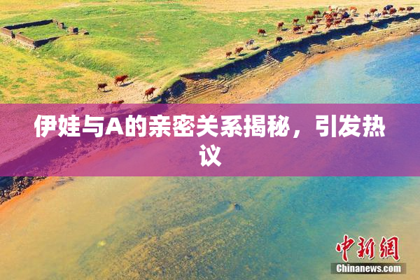 伊娃与A的亲密关系揭秘，引发热议