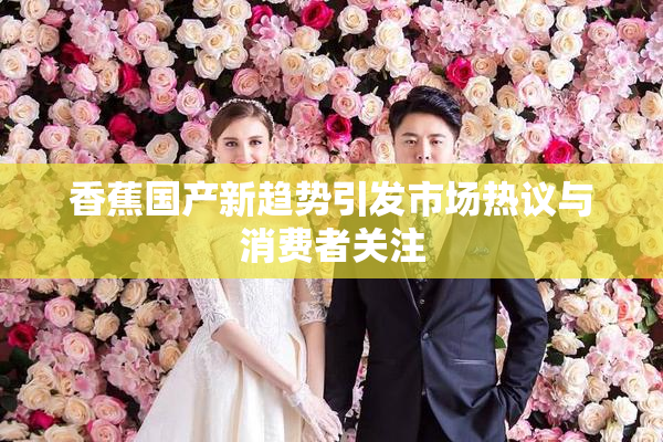 香蕉国产新趋势引发市场热议与消费者关注