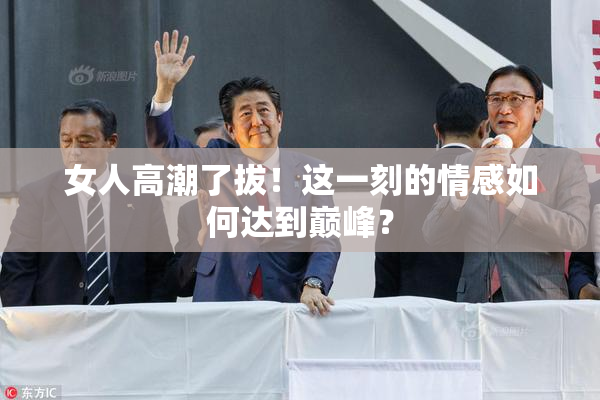 女人高潮了拔！这一刻的情感如何达到巅峰？
