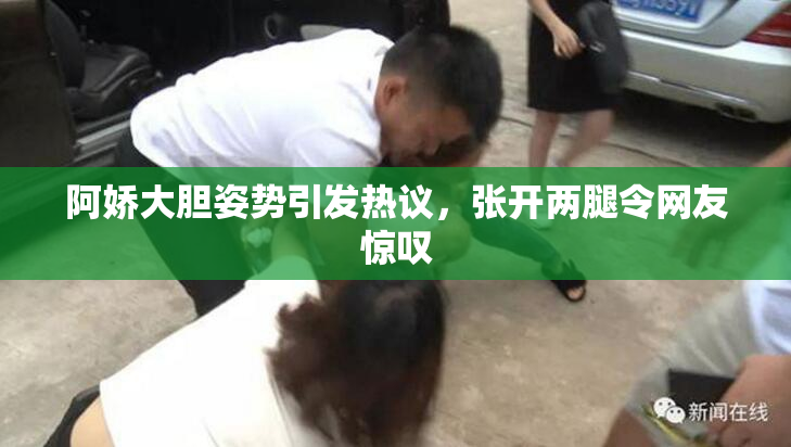 阿娇大胆姿势引发热议，张开两腿令网友惊叹