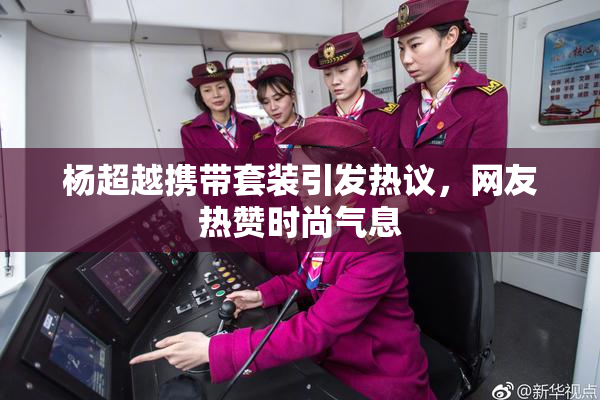 杨超越携带套装引发热议，网友热赞时尚气息