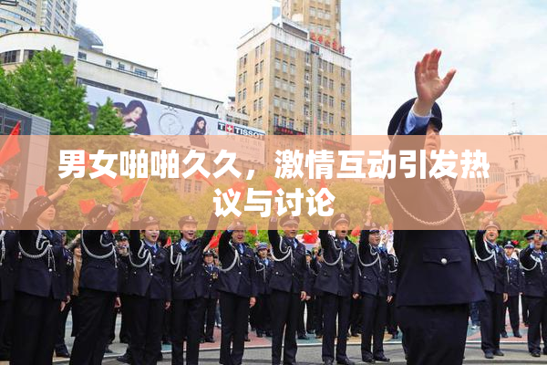 男女啪啪久久，激情互动引发热议与讨论