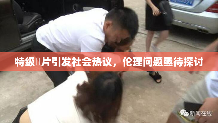 特级婬片引发社会热议，伦理问题亟待探讨