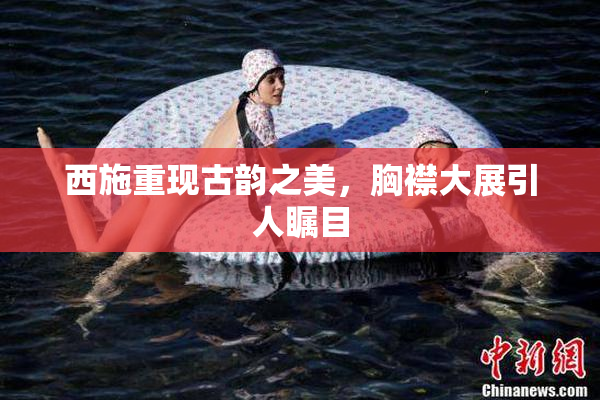 西施重现古韵之美，胸襟大展引人瞩目