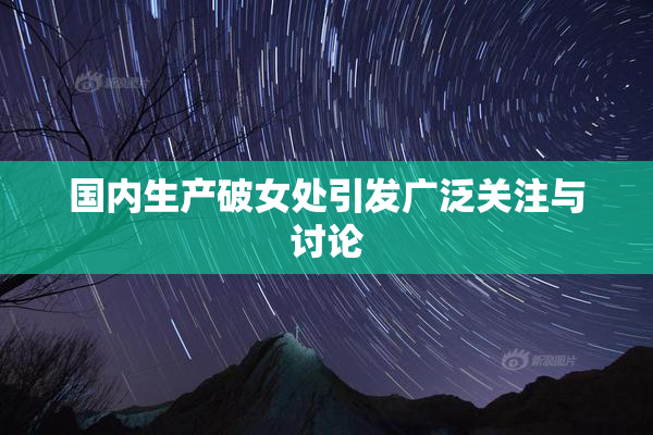 国内生产破女处引发广泛关注与讨论