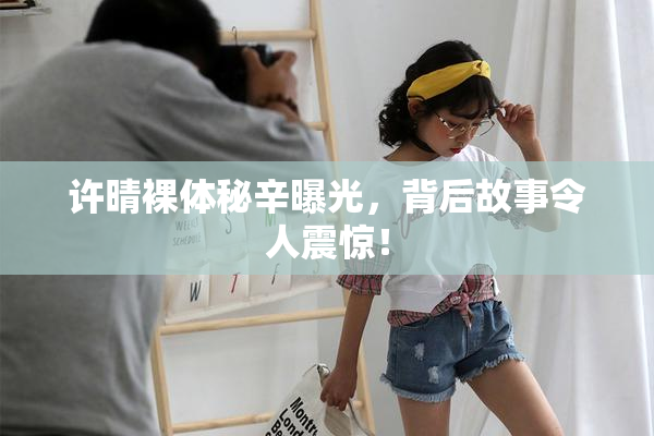 许晴裸体秘辛曝光，背后故事令人震惊！