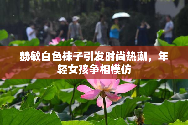 赫敏白色袜子引发时尚热潮，年轻女孩争相模仿